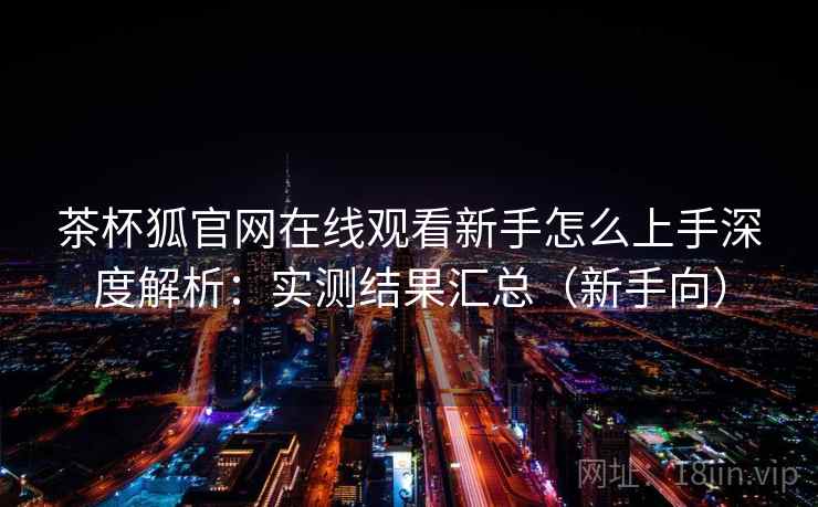 茶杯狐官网在线观看新手怎么上手深度解析：实测结果汇总（新手向）
