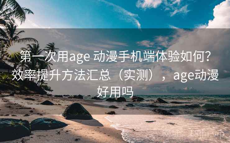 第一次用age 动漫手机端体验如何？效率提升方法汇总（实测），age动漫好用吗