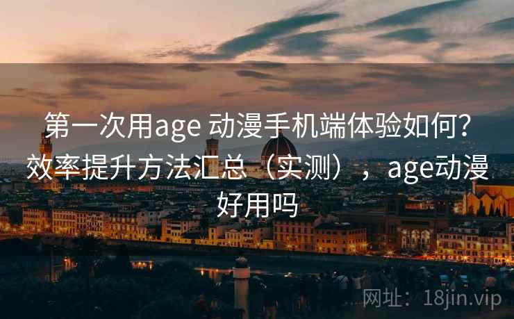 第一次用age 动漫手机端体验如何？效率提升方法汇总（实测），age动漫好用吗