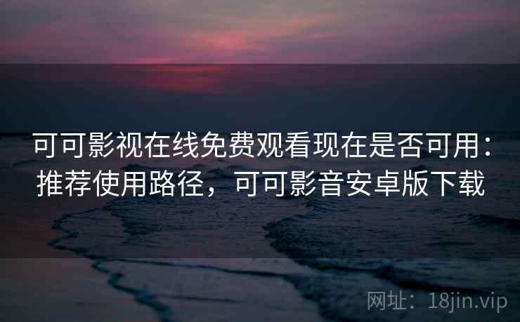 可可影视在线免费观看现在是否可用：推荐使用路径，可可影音安卓版下载