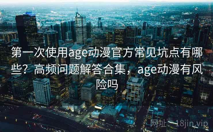 第一次使用age动漫官方常见坑点有哪些？高频问题解答合集，age动漫有风险吗