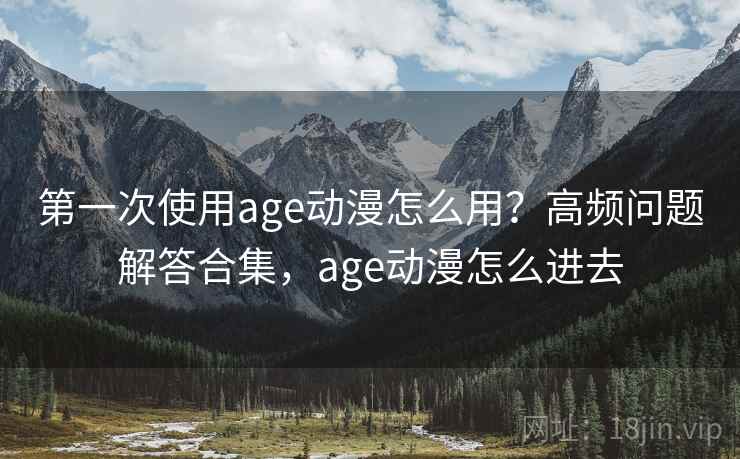 第一次使用age动漫怎么用？高频问题解答合集，age动漫怎么进去
