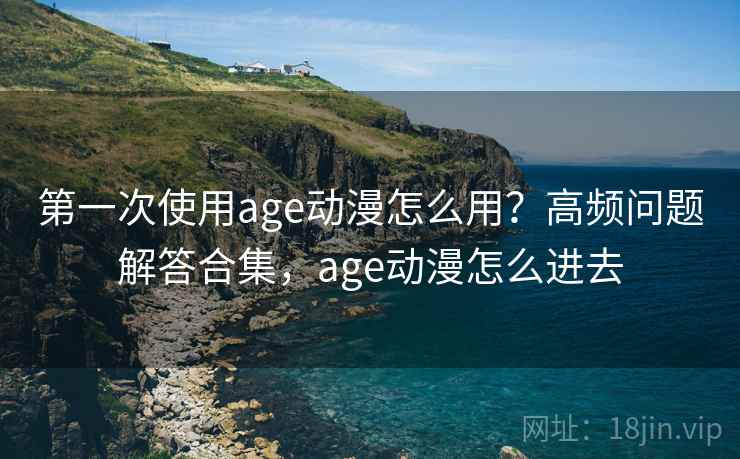 第一次使用age动漫怎么用？高频问题解答合集，age动漫怎么进去