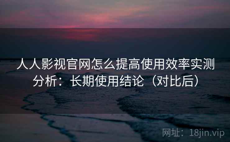 人人影视官网怎么提高使用效率实测分析：长期使用结论（对比后）