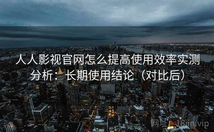 人人影视官网怎么提高使用效率实测分析：长期使用结论（对比后）