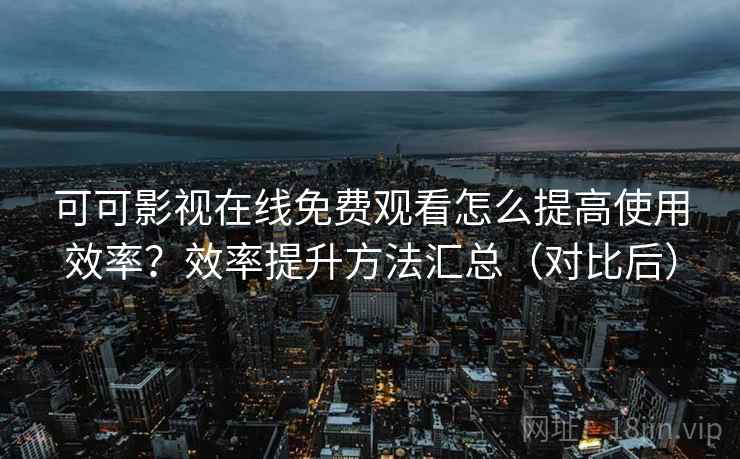 可可影视在线免费观看怎么提高使用效率？效率提升方法汇总（对比后）