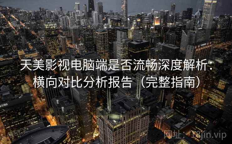 天美影视电脑端是否流畅深度解析：横向对比分析报告（完整指南）