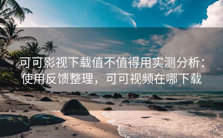 可可影视下载值不值得用实测分析：使用反馈整理，可可视频在哪下载