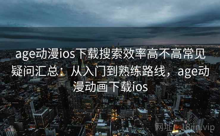 age动漫ios下载搜索效率高不高常见疑问汇总:从入门到熟练路线,age动漫动画下载ios age动漫ios下载搜索效率高不高常见疑问汇总:从入门到熟练路线,age动漫动画下载ios