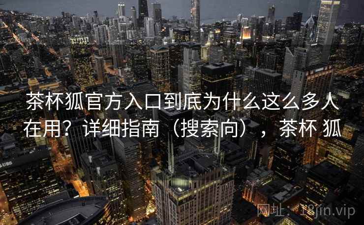 茶杯狐官方入口到底为什么这么多人在用?详细指南(搜索向),茶杯 狐 茶杯狐官方入口到底为什么这么多人在用?详细指南(搜索向),茶杯 狐