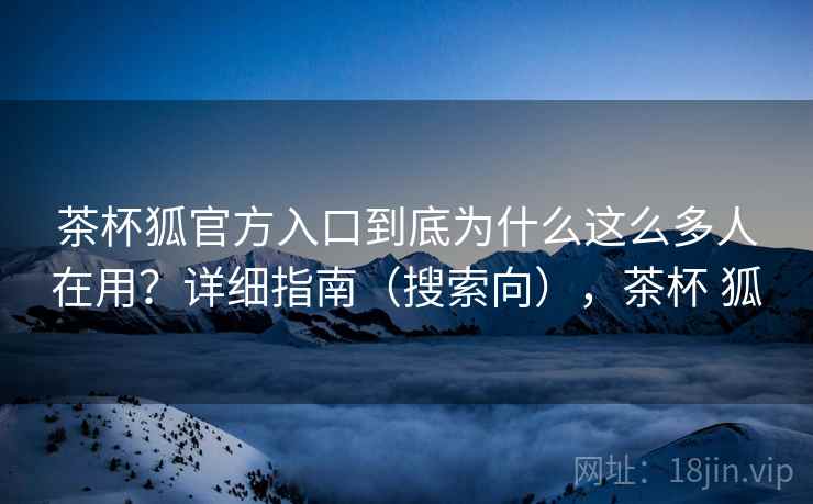 茶杯狐官方入口到底为什么这么多人在用?详细指南(搜索向),茶杯 狐 茶杯狐官方入口到底为什么这么多人在用?详细指南(搜索向),茶杯 狐