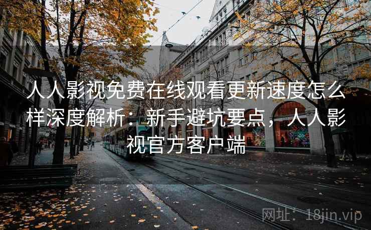 人人影视免费在线观看更新速度怎么样深度解析:新手避坑要点,人人影视官方客户端 人人影视免费在线观看更新速度怎么样深度解析:新手避坑要点,人人影视官方客户端