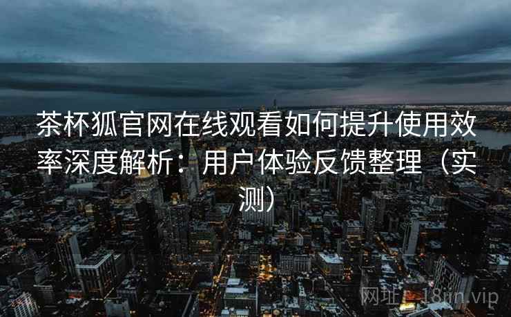 茶杯狐官网在线观看如何提升使用效率深度解析：用户体验反馈整理（实测）
