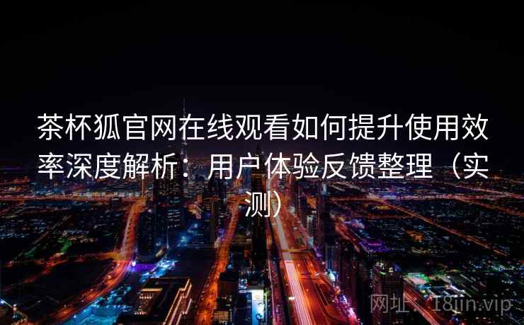 茶杯狐官网在线观看如何提升使用效率深度解析：用户体验反馈整理（实测）