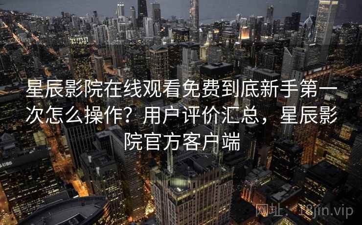 星辰影院在线观看免费到底新手第一次怎么操作？用户评价汇总，星辰影院官方客户端