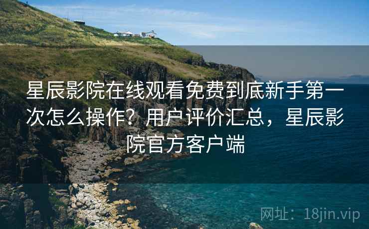 星辰影院在线观看免费到底新手第一次怎么操作？用户评价汇总，星辰影院官方客户端