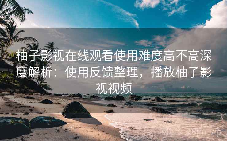 柚子影视在线观看使用难度高不高深度解析：使用反馈整理，播放柚子影视视频