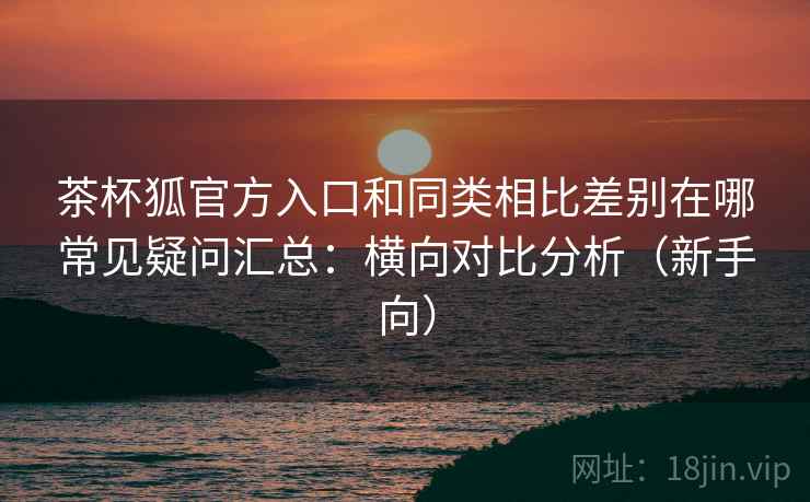茶杯狐官方入口和同类相比差别在哪常见疑问汇总：横向对比分析（新手向）