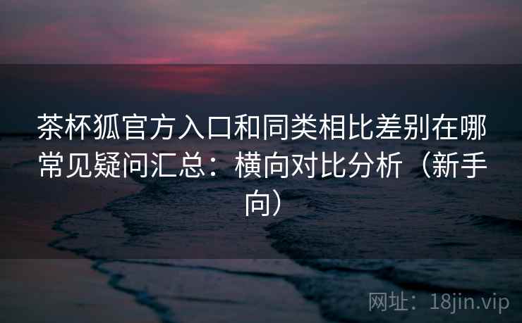 茶杯狐官方入口和同类相比差别在哪常见疑问汇总：横向对比分析（新手向）