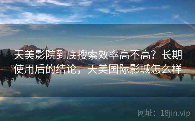 天美影院到底搜索效率高不高？长期使用后的结论，天美国际影城怎么样