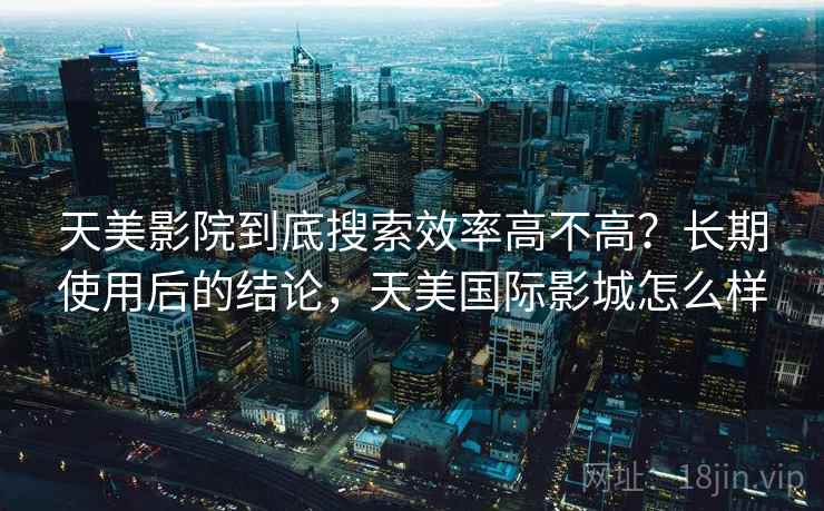 天美影院到底搜索效率高不高？长期使用后的结论，天美国际影城怎么样