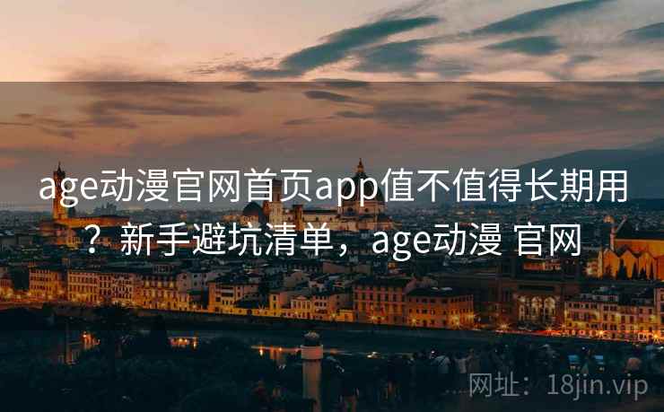 age动漫官网首页app值不值得长期用？新手避坑清单，age动漫 官网
