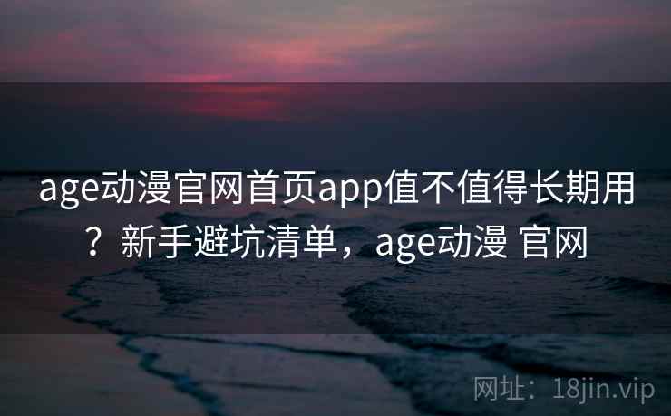 age动漫官网首页app值不值得长期用？新手避坑清单，age动漫 官网
