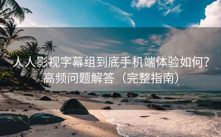 人人影视字幕组到底手机端体验如何？高频问题解答（完整指南）