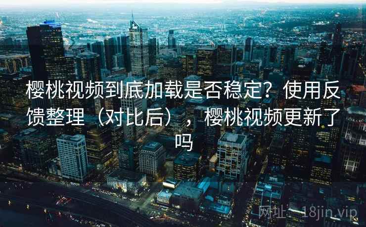 樱桃视频到底加载是否稳定？使用反馈整理（对比后），樱桃视频更新了吗
