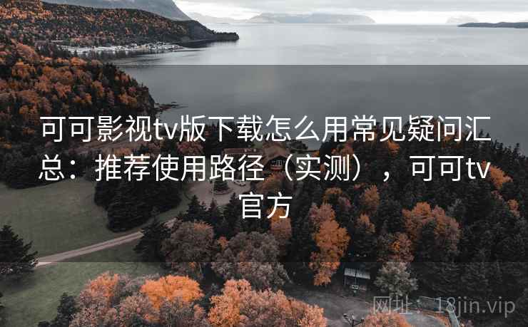 可可影视tv版下载怎么用常见疑问汇总：推荐使用路径（实测），可可tv官方