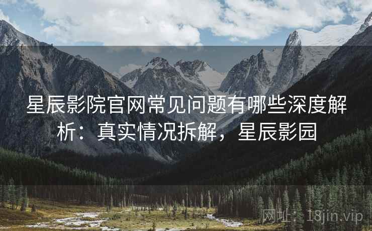 星辰影院官网常见问题有哪些深度解析：真实情况拆解，星辰影园