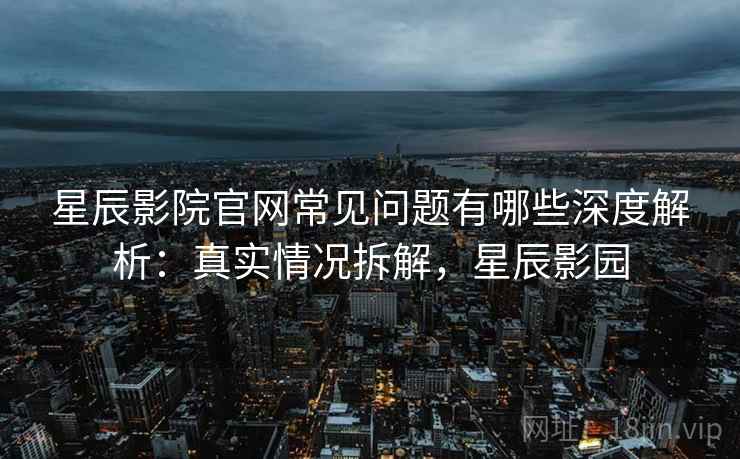 星辰影院官网常见问题有哪些深度解析：真实情况拆解，星辰影园