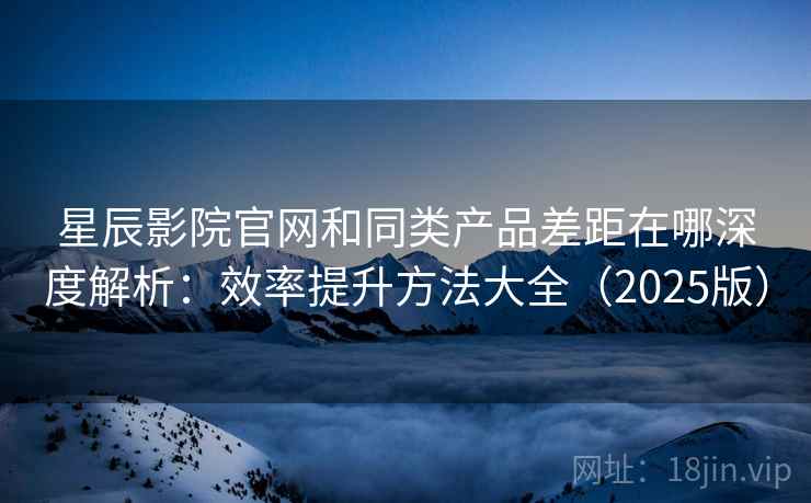 星辰影院官网和同类产品差距在哪深度解析:效率提升方法大全(2025版) 星辰影院官网和同类产品差距在哪深度解析:效率提升方法大全(2025版)