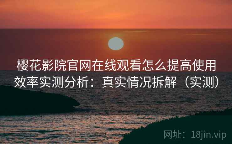 樱花影院官网在线观看怎么提高使用效率实测分析：真实情况拆解（实测）