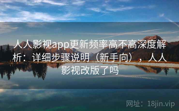 人人影视app更新频率高不高深度解析：详细步骤说明（新手向），人人影视改版了吗