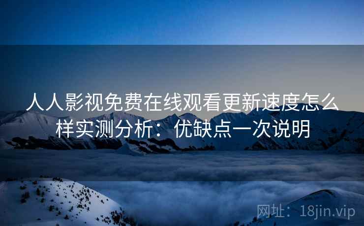 人人影视免费在线观看更新速度怎么样实测分析：优缺点一次说明