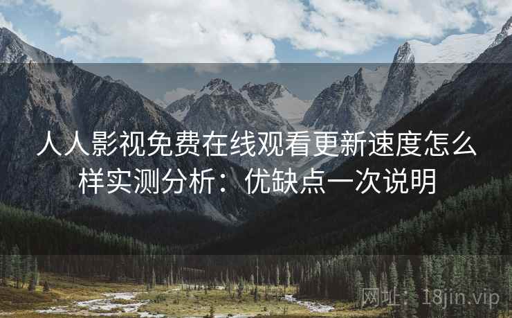 人人影视免费在线观看更新速度怎么样实测分析：优缺点一次说明