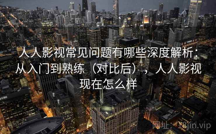 人人影视常见问题有哪些深度解析：从入门到熟练（对比后），人人影视现在怎么样