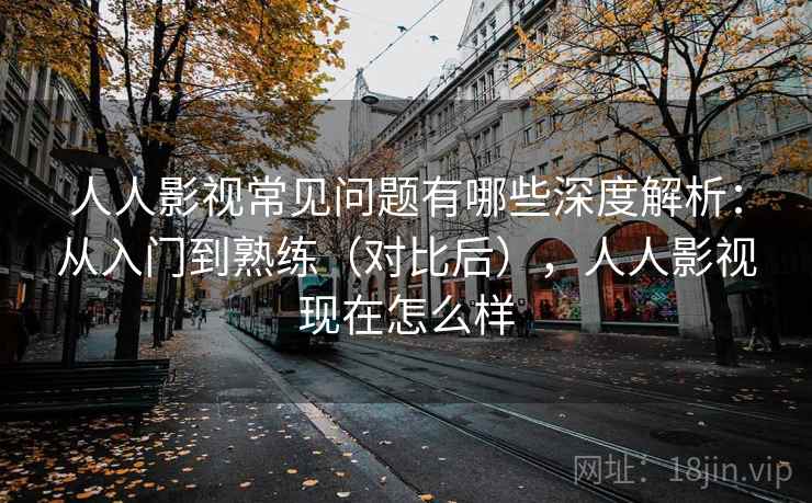 人人影视常见问题有哪些深度解析：从入门到熟练（对比后），人人影视现在怎么样