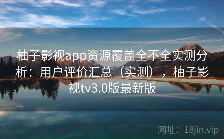 柚子影视app资源覆盖全不全实测分析：用户评价汇总（实测），柚子影视tv3.0版最新版
