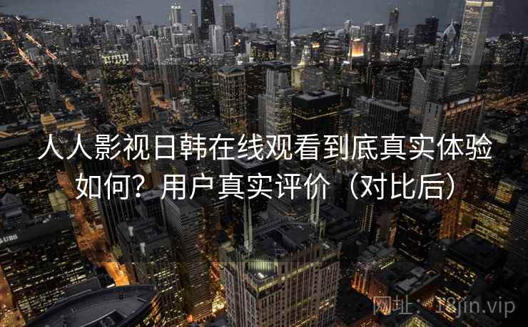 人人影视日韩在线观看到底真实体验如何？用户真实评价（对比后）