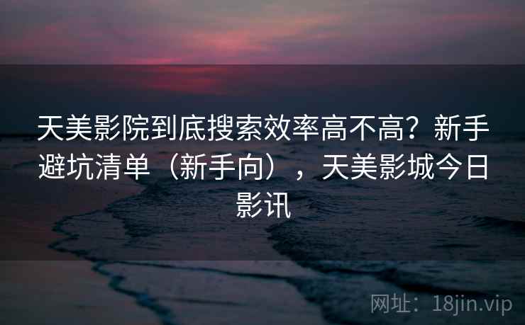 天美影院到底搜索效率高不高?新手避坑清单(新手向),天美影城今日影讯 天美影院到底搜索效率高不高?新手避坑清单(新手向),天美影城今日影讯
