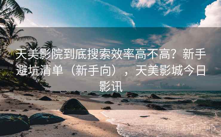 天美影院到底搜索效率高不高?新手避坑清单(新手向),天美影城今日影讯 天美影院到底搜索效率高不高?新手避坑清单(新手向),天美影城今日影讯
